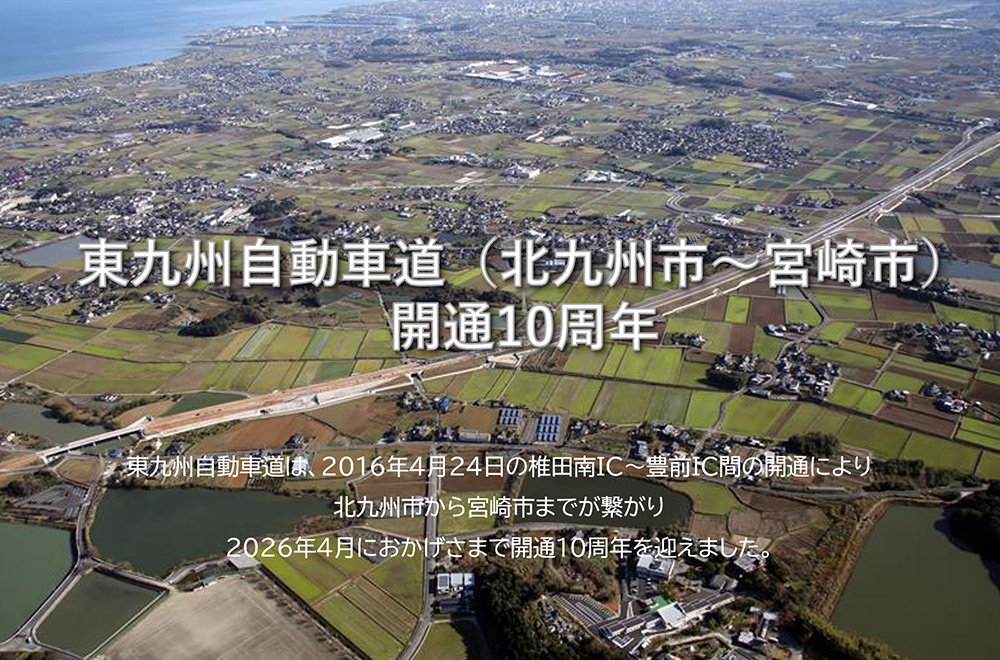 東九州自動車道（北九州市～宮崎市）開通10周年：東九州自動車道は、2016年4月24日の椎田南IC～豊前IC間の開通により北九州市から宮崎市までが繋がり、2026年4月におかげさまで開通10周年を迎えました。