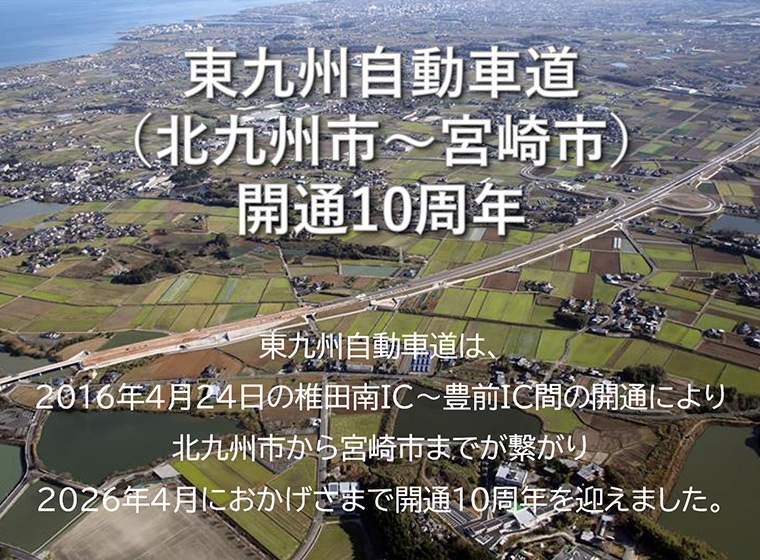 東九州自動車道（北九州市～宮崎市）開通10周年：東九州自動車道は、2016年4月24日の椎田南IC～豊前IC間の開通により北九州市から宮崎市までが繋がり、2026年4月におかげさまで開通10周年を迎えました。