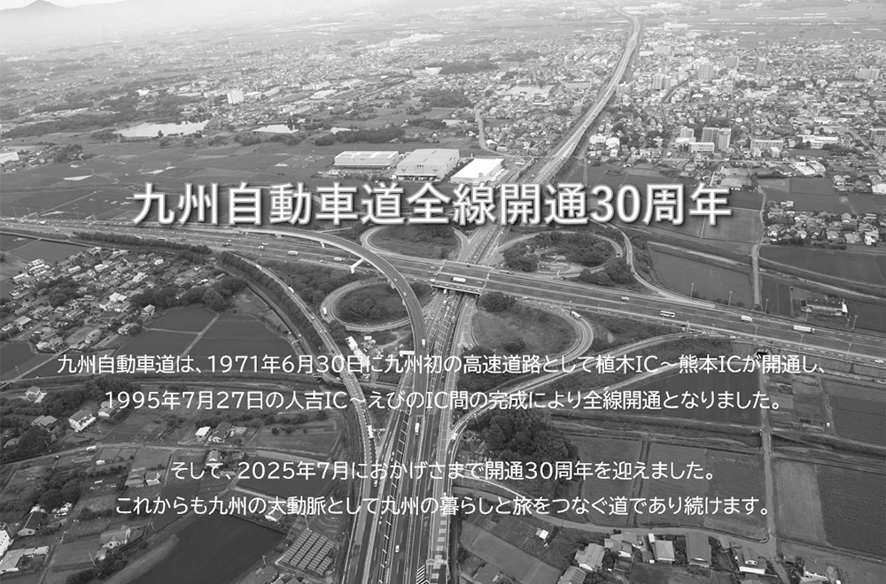 九州自動車道全線開通30周年：九州自動車道は、1971年6月30日に九州初の高速道路として植木IC～熊本ICが開通し、1995年7月27日の人吉IC～えびのIC間の完成により全線開通となりました。そして、2025年7月におかげさまで開通30周年を迎えました。これからも九州の大動脈として九州の暮らしと旅をつなぐ道であり続けます。