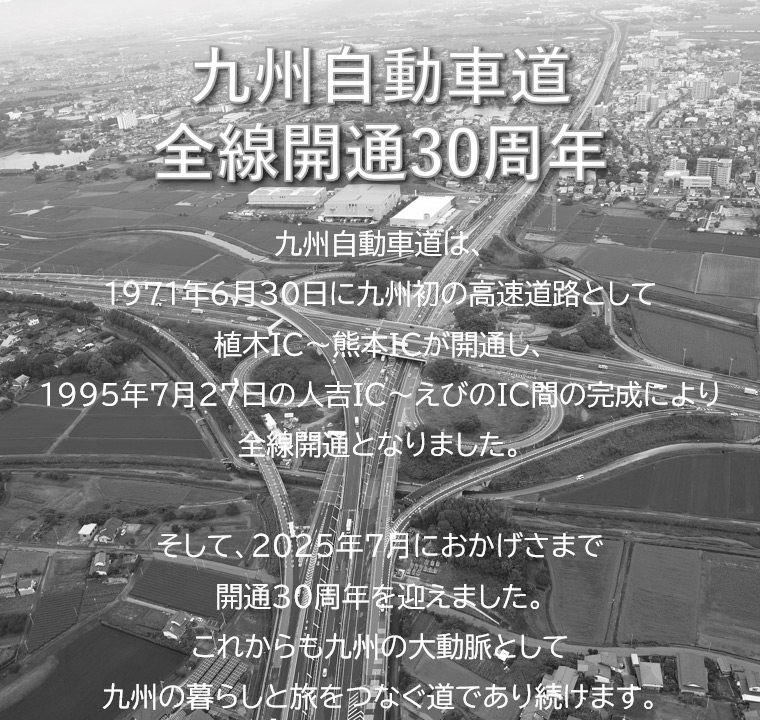 九州自動車道全線開通30周年：九州自動車道は、1971年6月30日に九州初の高速道路として植木IC～熊本ICが開通し、1995年7月27日の人吉IC～えびのIC間の完成により全線開通となりました。そして、2025年7月におかげさまで開通30周年を迎えました。これからも九州の大動脈として九州の暮らしと旅をつなぐ道であり続けます。