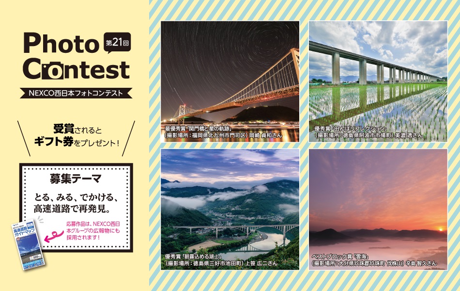 第21回 NEXCO西日本フォトコンテスト とる、みる、でかける、西日本の再発見。
テーマは、『写真で残したい！四季折々の風景と高速道路』
季節によって表情を変える高速道路。
みなさんが写真に残したい四季折々の美しい風景の中にある高速道路やSA・PAを撮影した写真を大募集！
たくさんのベストショットをお待ちしています♪
