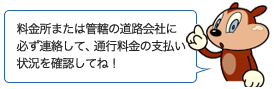料金所または管轄の道路会社に必ず連絡して、通行料金の支払い状況を確認してね！