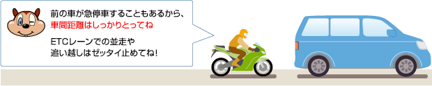 前の車が急停車することもあるから、車間距離はしっかりとってね。ETCレーンでの並走や追い越しはゼッタイ止めてね！