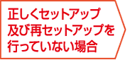 正しくセットアップ及び再セットアップを行なっていない場合