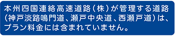 本州四国連絡高速道路(株)が管理する道路(神戸淡路鳴門道、瀬戸中央道 、西瀬戸道)は、プラン料金には含まれていません。