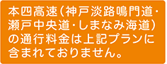 本四高速（神戸淡路鳴門道・瀬戸中央道・しまなみ海道）の通行料金は上記プランに含まれておりません。